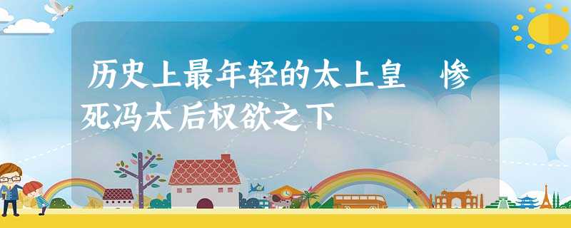 历史上最年轻的太上皇 惨死冯太后权欲之下 历史上最年轻的太上皇 惨死冯太后权欲之下