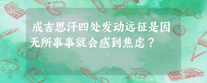成吉思汗四处发动远征是因无所事事就会感到焦虑? 成吉思汗四处发动远征是因无所事事就会感到焦虑?