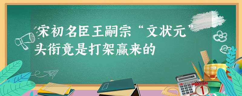 宋初名臣王嗣宗“文状元”头衔竟是打架赢来的 宋初名臣王嗣宗“文状元”头衔竟是打架赢来的