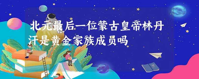北元最后一位蒙古皇帝林丹汗是黄金家族成员吗 北元最后一位蒙古皇帝林丹汗是黄金家族成员吗