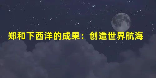 郑和下西洋的成果:创造世界航海历史的奇迹 郑和下西洋的成果:创造世界航海历史的奇迹