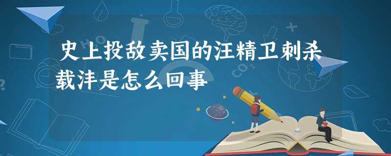 史上投敌卖国的汪精卫刺杀载沣是怎么回事 史上投敌卖国的汪精卫刺杀载沣是怎么回事