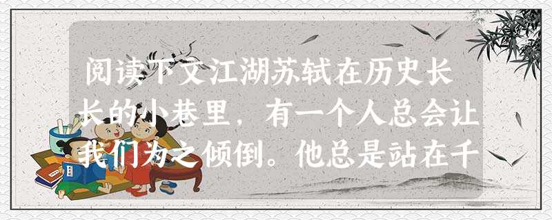 阅读下文江湖苏轼在历史长长的小巷里,有一个人总会让我们为之倾倒。他总是站在千年外的月光下,峨冠博带,长须飘飘,脸上挂着一副顽皮的笑,看着我们,让我们自 阅读下文江湖苏轼在历史长长的小巷里,有一个人总会让我们为之倾倒。他总是站在千年外的月光下,峨冠博带,长须飘飘,脸上挂着一副顽皮的笑,看着我们,让我们自