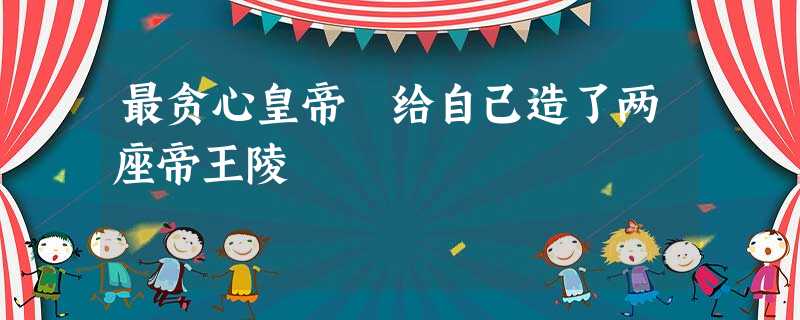 最贪心皇帝 给自己造了两座帝王陵 最贪心皇帝 给自己造了两座帝王陵