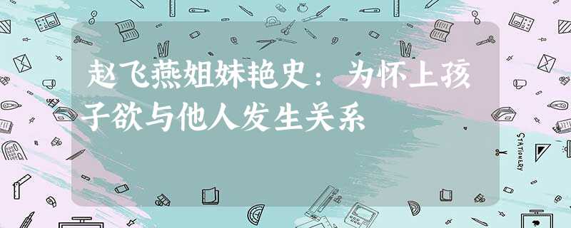 赵飞燕姐妹艳史:为怀上孩子欲与他人发生关系 赵飞燕姐妹艳史:为怀上孩子欲与他人发生关系