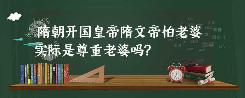 隋朝开国皇帝隋文帝怕老婆实际是尊重老婆吗? 隋朝开国皇帝隋文帝怕老婆实际是尊重老婆吗?
