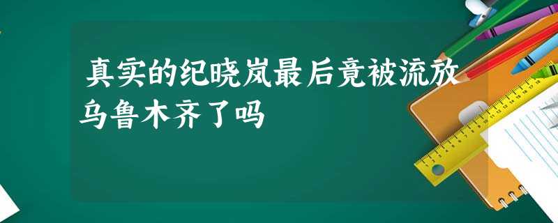 真实的纪晓岚最后竟被流放乌鲁木齐了吗 真实的纪晓岚最后竟被流放乌鲁木齐了吗