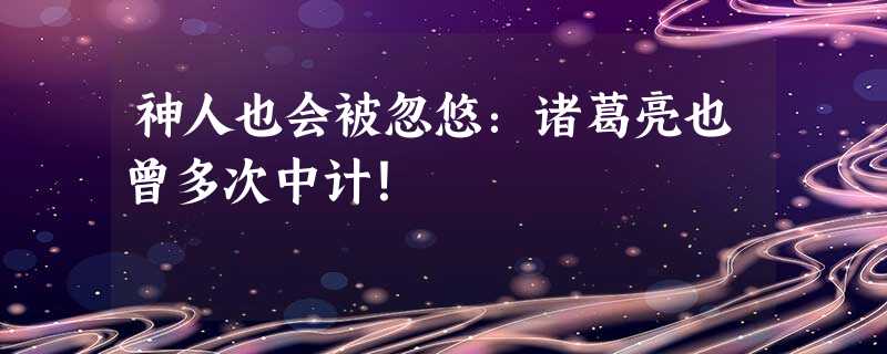 神人也会被忽悠:诸葛亮也曾多次中计! 神人也会被忽悠:诸葛亮也曾多次中计!