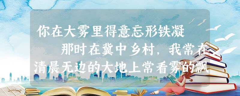 你在大雾里得意忘形铁凝 那时在冀中乡村,我常在清晨无边的大地上常看雾的飘游、雾的散落。看雾 你在大雾里得意忘形铁凝 那时在冀中乡村,我常在清晨无边的大地上常看雾的飘游、雾的散落。看雾