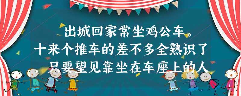 出城回家常坐鸡公车。十来个推车的差不多全熟识了,只要望见靠坐在车座上的人影儿,或是那些抽叶子烟的烟杆儿,就辨得清谁 出城回家常坐鸡公车。十来个推车的差不多全熟识了,只要望见靠坐在车座上的人影儿,或是那些抽叶子烟的烟杆儿,就辨得清谁