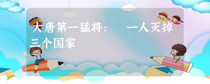 大唐第一猛将: 一人灭掉三个国家 大唐第一猛将: 一人灭掉三个国家