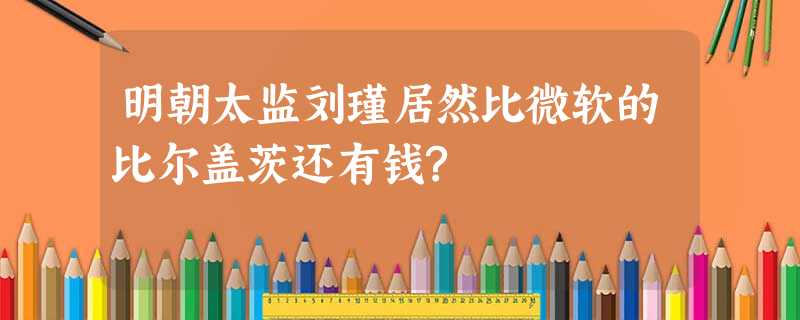 明朝太监刘瑾居然比微软的比尔盖茨还有钱? 明朝太监刘瑾居然比微软的比尔盖茨还有钱?