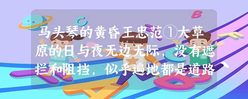 马头琴的黄昏王忠范①大草原的日与夜无边无际,没有遮拦和阻挡,似乎遍地都是道路。②我把自己交给了这苍苍茫茫的世界,去游牧点聆听巴音图老阿爸的马 马头琴的黄昏王忠范①大草原的日与夜无边无际,没有遮拦和阻挡,似乎遍地都是道路。②我把自己交给了这苍苍茫茫的世界,去游牧点聆听巴音图老阿爸的马