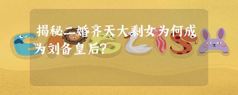 揭秘二婚齐天大剩女为何成为刘备皇后? 揭秘二婚齐天大剩女为何成为刘备皇后?