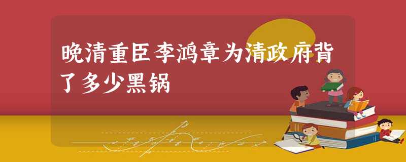 晚清重臣李鸿章为清政府背了多少黑锅 晚清重臣李鸿章为清政府背了多少黑锅