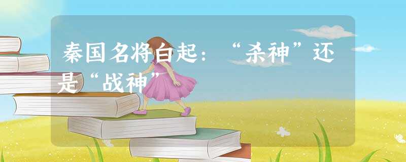 秦国名将白起:“杀神”还是“战神” 秦国名将白起:“杀神”还是“战神”