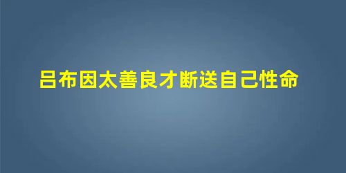 吕布因太善良才断送自己性命 吕布因太善良才断送自己性命