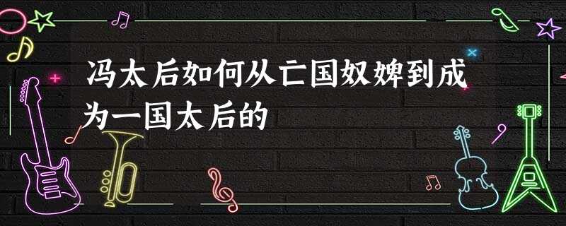 冯太后如何从亡国奴婢到成为一国太后的 冯太后如何从亡国奴婢到成为一国太后的