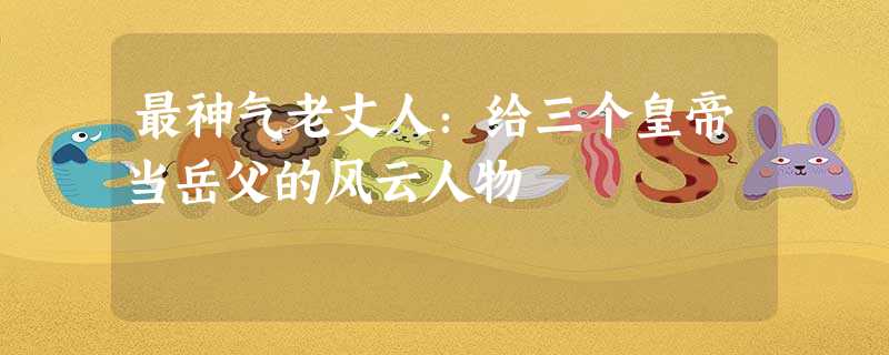 最神气老丈人:给三个皇帝当岳父的风云人物 最神气老丈人:给三个皇帝当岳父的风云人物