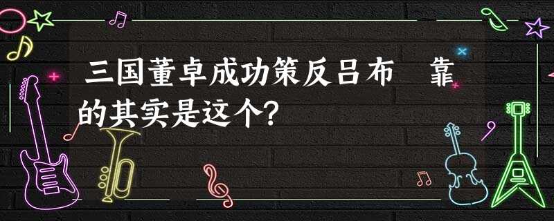 三国董卓成功策反吕布 靠的其实是这个? 三国董卓成功策反吕布 靠的其实是这个?