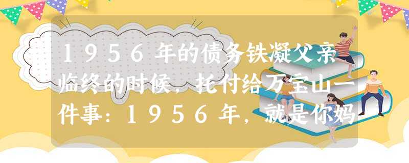 1956年的债务铁凝父亲临终的时候,托付给万宝山一件事:1956年,就是你妈去医院生你,我找对门的李玉泽借了五块钱。后来,也忘了为什么 1956年的债务铁凝父亲临终的时候,托付给万宝山一件事:1956年,就是你妈去医院生你,我找对门的李玉泽借了五块钱。后来,也忘了为什么