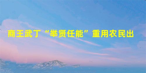 商王武丁“举贤任能”重用农民出身的贤臣 商王武丁“举贤任能”重用农民出身的贤臣