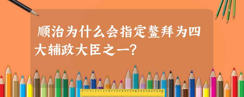 顺治为什么会指定鳌拜为四大辅政大臣之一? 顺治为什么会指定鳌拜为四大辅政大臣之一?