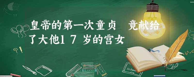 皇帝的第一次童贞 竟献给了大他17岁的宫女 皇帝的第一次童贞 竟献给了大他17岁的宫女