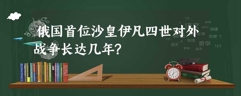 俄国首位沙皇伊凡四世对外战争长达几年? 俄国首位沙皇伊凡四世对外战争长达几年?