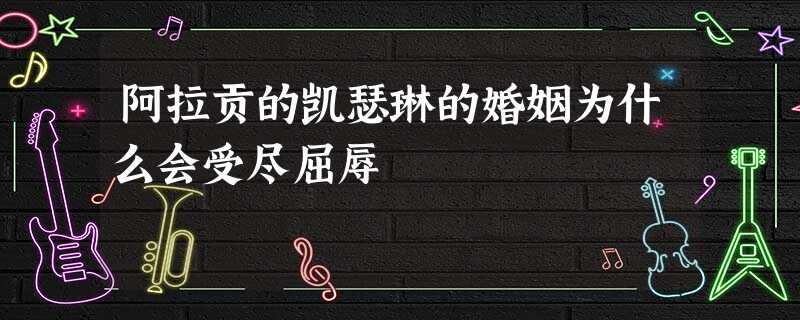 阿拉贡的凯瑟琳的婚姻为什么会受尽屈辱 阿拉贡的凯瑟琳的婚姻为什么会受尽屈辱