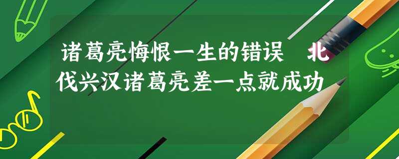 诸葛亮悔恨一生的错误 北伐兴汉诸葛亮差一点就成功 诸葛亮悔恨一生的错误 北伐兴汉诸葛亮差一点就成功