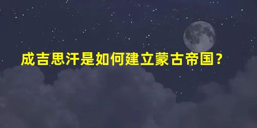 成吉思汗是如何建立蒙古帝国? 成吉思汗是如何建立蒙古帝国?