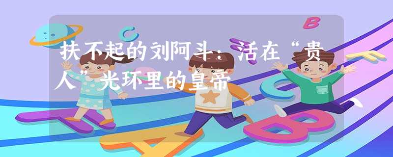 扶不起的刘阿斗:活在“贵人”光环里的皇帝 扶不起的刘阿斗:活在“贵人”光环里的皇帝