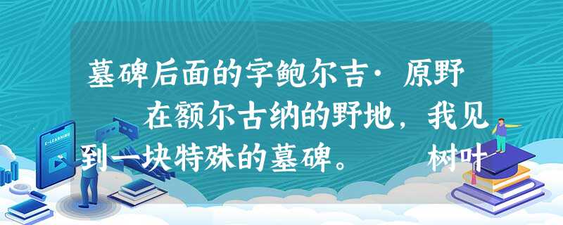 墓碑后面的字鲍尔吉·原野 在额尔古纳的野地,我见到一块特殊的墓碑。 树叶散落乡路,被马车轧进泥里 墓碑后面的字鲍尔吉·原野 在额尔古纳的野地,我见到一块特殊的墓碑。 树叶散落乡路,被马车轧进泥里