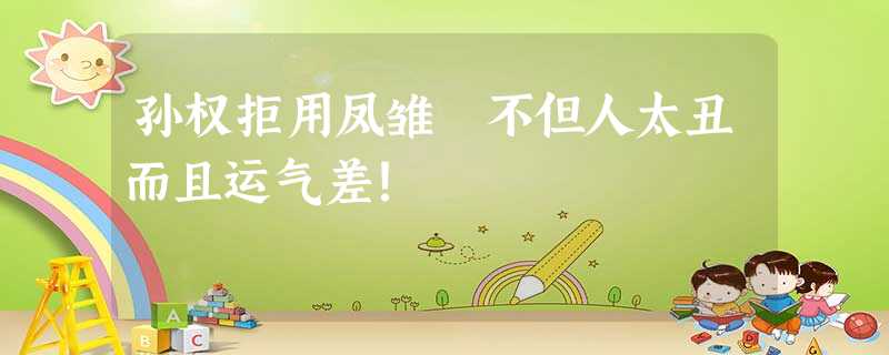 孙权拒用凤雏 不但人太丑而且运气差! 孙权拒用凤雏 不但人太丑而且运气差!