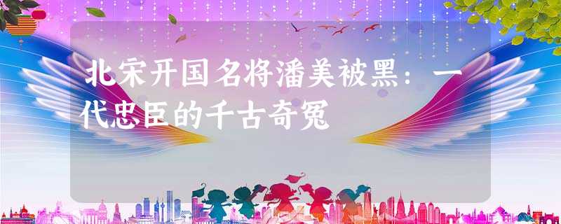 北宋开国名将潘美被黑:一代忠臣的千古奇冤 北宋开国名将潘美被黑:一代忠臣的千古奇冤