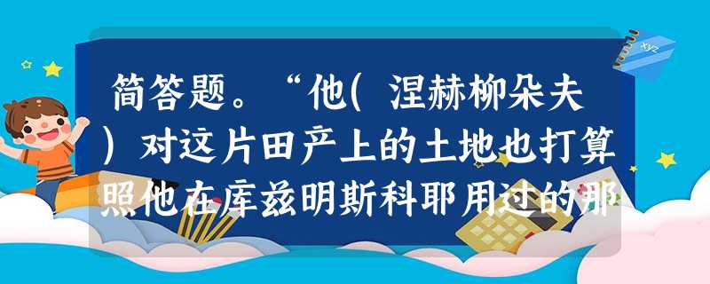 简答题。“他(涅赫柳朵夫)对这片田产上的土地也打算照他在库兹明斯科耶用过的那种办法处理。此外,他还想尽量打听一下关于卡秋莎的事……”涅赫柳朵夫最后是如何 简答题。“他(涅赫柳朵夫)对这片田产上的土地也打算照他在库兹明斯科耶用过的那种办法处理。此外,他还想尽量打听一下关于卡秋莎的事……”涅赫柳朵夫最后是如何