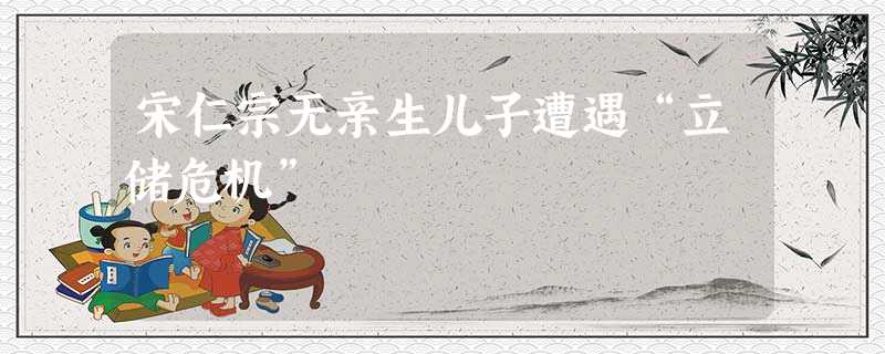 宋仁宗无亲生儿子遭遇“立储危机” 宋仁宗无亲生儿子遭遇“立储危机”