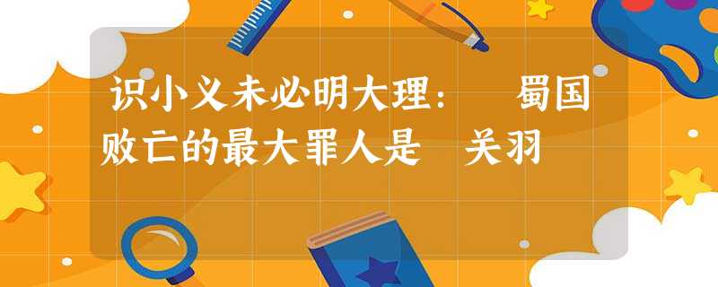 识小义未必明大理: 蜀国败亡的最大罪人是关羽 识小义未必明大理: 蜀国败亡的最大罪人是关羽