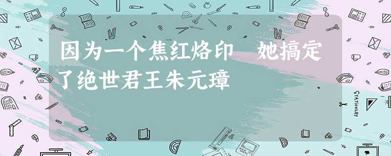 因为一个焦红烙印 她搞定了绝世君王朱元璋 因为一个焦红烙印 她搞定了绝世君王朱元璋