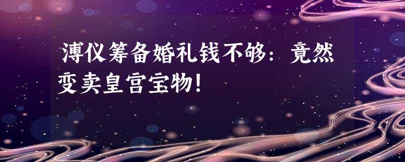 溥仪筹备婚礼钱不够:竟然变卖皇宫宝物! 溥仪筹备婚礼钱不够:竟然变卖皇宫宝物!