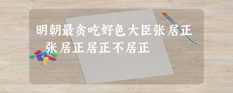 明朝最贪吃好色大臣张居正 张居正居正不居正 明朝最贪吃好色大臣张居正 张居正居正不居正