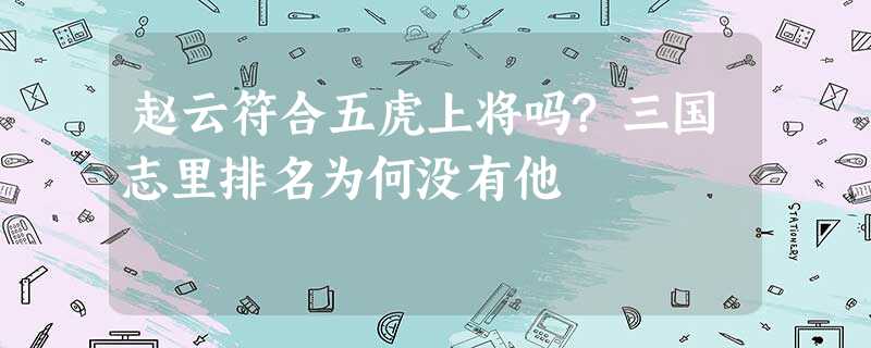 赵云符合五虎上将吗?三国志里排名为何没有他 赵云符合五虎上将吗?三国志里排名为何没有他