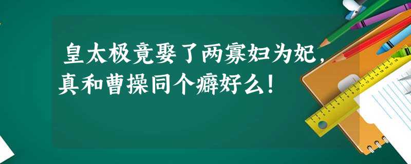 皇太极竟娶了两寡妇为妃,真和曹操同个癖好么! 皇太极竟娶了两寡妇为妃,真和曹操同个癖好么!