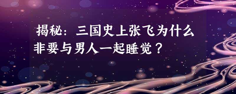 揭秘:三国史上张飞为什么非要与男人一起睡觉? 揭秘:三国史上张飞为什么非要与男人一起睡觉?
