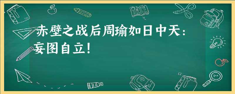 赤壁之战后周瑜如日中天:妄图自立! 赤壁之战后周瑜如日中天:妄图自立!