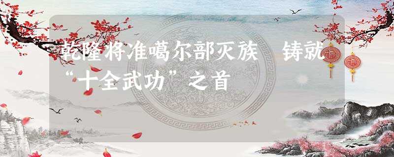 乾隆将准噶尔部灭族 铸就“十全武功”之首 乾隆将准噶尔部灭族 铸就“十全武功”之首