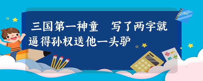 三国第一神童 写了两字就逼得孙权送他一头驴 三国第一神童 写了两字就逼得孙权送他一头驴