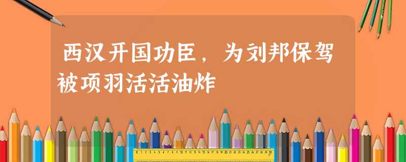西汉开国功臣,为刘邦保驾被项羽活活油炸 西汉开国功臣,为刘邦保驾被项羽活活油炸