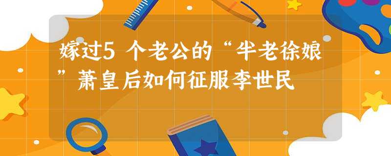 嫁过5个老公的“半老徐娘”萧皇后如何征服李世民 嫁过5个老公的“半老徐娘”萧皇后如何征服李世民